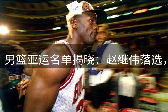 男篮亚运名单揭晓：赵继伟落选，队长人选浮出水面