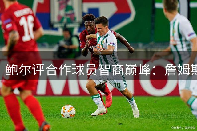 鲍尔评合作球员智商巅峰：詹姆斯隆多堪称绝代双骄